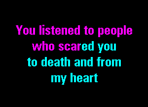 You listened to people
who scared you

to death and from
my heart