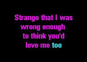Strange that I was
wrong enough

to think you'd
love me too