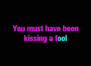 You must have been

kissing a fool