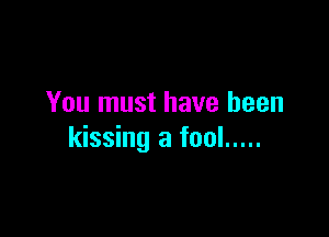You must have been

kissing a fool .....
