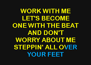 WORK WITH ME
LET'S BECOME
ONE WITH THE BEAT
AND DON'T
WORRY ABOUT ME
STEPPIN' ALL OVER

YOUR FEET l