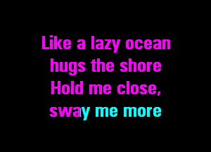 Like a lazy ocean
hugs the shore

Hold me close.
sway me more