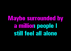 Maybe surrounded by

a million people I
still feel all alone