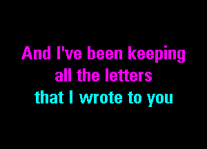 And I've been keeping

all the letters
that I wrote to you