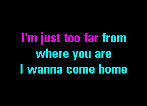 I'm iust too far from

where you are
I wanna come home