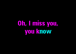 Oh, I miss you.

you know