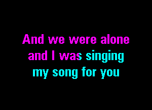 And we were alone

and I was singing
my song for you