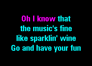 Oh I know that
the music's fine

like sparklin' wine
Go and have your fun