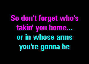 So don't forget who's
takin' you home...

or in whose arms
you're gonna be