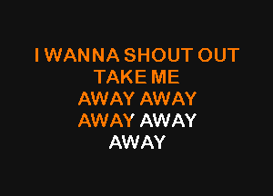 IWANNASHOUTOUT
TAKE ME

AW AY AW AY
AWAY AWAY
AW AY