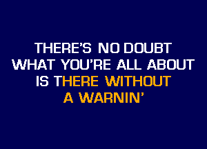 THERE'S NU DOUBT
WHAT YOU'RE ALL ABOUT
IS THERE WITHOUT
A WARNIN'