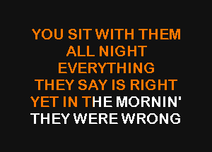 YOU SITWITH THEM
ALL NIGHT
EVERYTHING
THEY SAY IS RIGHT
YET IN THE MORNIN'
THEYWEREWRONG