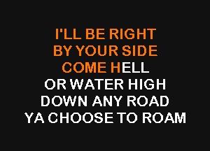 I'LL BE RIGHT
BY YOUR SIDE
COMEHELL
OR WATER HIGH
DOWN ANY ROAD

YA CHOOSE TO ROAM l