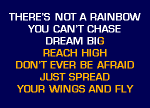 THERE'S NOT A RAINBOW
YOU CAN'T CHASE
DREAM BIG
REACH HIGH
DON'T EVER BE AFRAID
JUST SPREAD
YOUR WINGS AND FLY