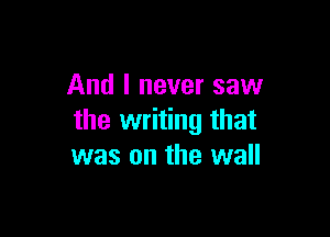 And I never saw

the writing that
was on the wall