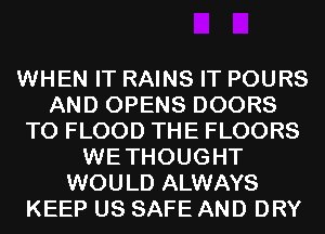 WHEN IT RAINS IT POURS
AND OPENS DOORS
T0 FLOOD THE FLOORS
WETHOUGHT
WOULD ALWAYS
KEEP US SAFE AND DRY