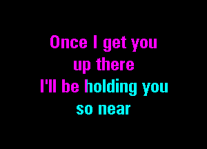Once I get you
up there

I'll be holding you
so near