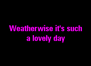 Weatherwise it's such

a lovely day