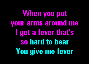 When you put
your arms around me

I get a fever that's
so hard to hear
You give me fever