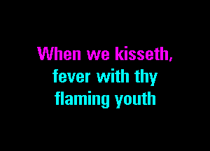 When we kisseth,

fever with thy
flaming youth