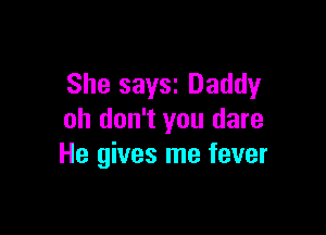 She saYSI Daddy

oh don't you dare
He gives me fever