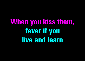 When you kiss them,

fever if you
live and learn