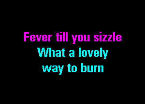 Fever till you sizzle

What a lovely
way to burn