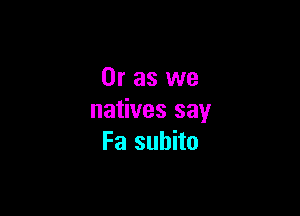 Or as we

natives say
Fa subito