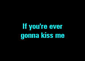 If you're ever

gonna kiss me