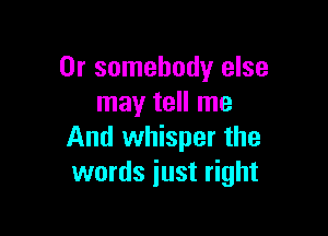 0r somebody else
may tell me

And whisper the
words just right