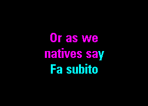 Or as we

natives say
Fa subito