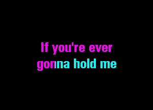 If you're ever

gonna hold me