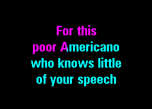 For this
poor Americana

who knows little
of your speech