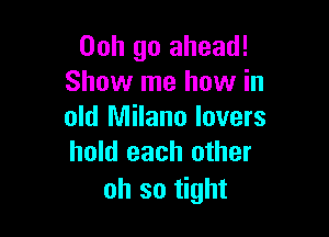 Ooh go ahead!
Show me how in

old Milano lovers
hold each other

oh so tight