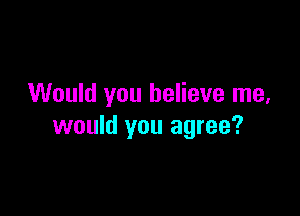Would you believe me,

would you agree?