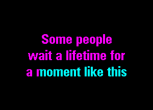 Some people

wait a lifetime for
a moment like this