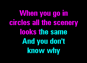 When you go in
circles all the scenery

looks the same
And you don't
know why