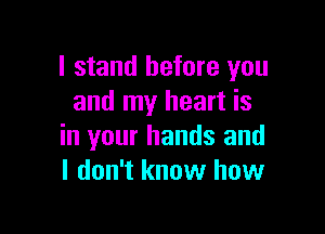 I stand before you
and my heart is

in your hands and
I don't know how