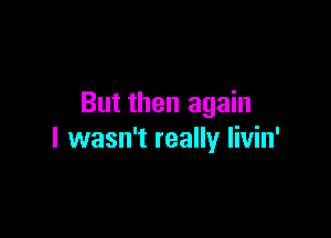 But then again

I wasn't really Iivin'