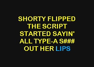 SHORTY FLIPPED
THESCRIPT

STARTED SAYIN'
ALL TYPE-A SW!!!
OUT HER LIPS