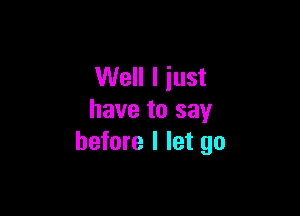 Well I just

have to say
before I let go