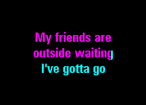 My friends are

outside waiting
I've gotta go