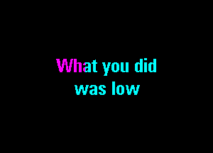 What you did

was low