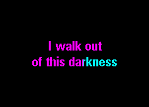 I walk out

of this darkness