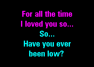 For all the time
I loved you so...

80...
Have you ever
been low?