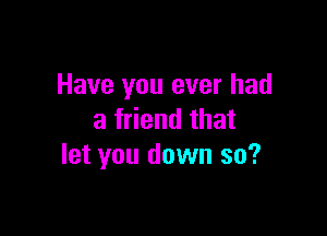 Have you ever had

a friend that
let you down so?