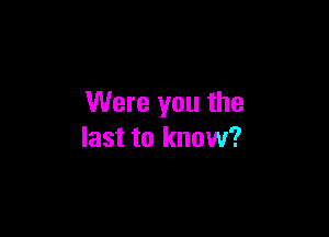 Were you the

last to know?