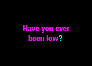 Have you ever

been low?