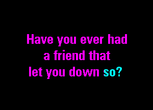 Have you ever had

a friend that
let you down so?
