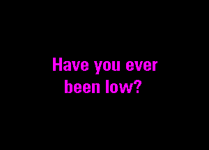 Have you ever

been low?